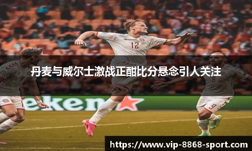 丹麦与威尔士激战正酣比分悬念引人关注